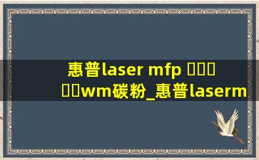惠普laser mfp ▶☛☀☚◀wm碳粉_惠普lasermfp▶☛☀☚◀wm墨盒
